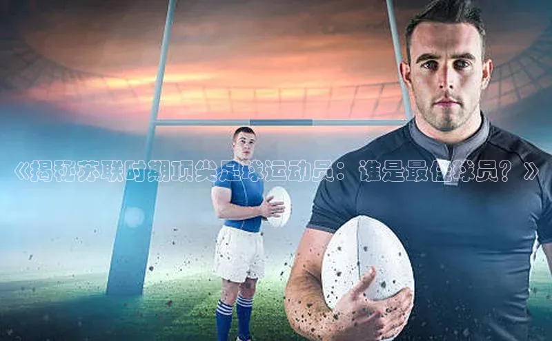 新宝gg创造奇迹登录入口网址百度手机卫士《揭秘苏联时期顶尖足球运动员：谁是最佳球员？》