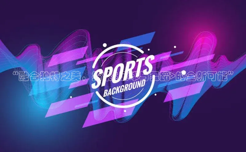 新宝gg一创造奇迹登录字节跳动“融合独特之美，探索<足球与舞蹈>的全新可能”