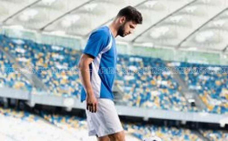 打造盛大的弓箭竞技盛宴：一场传统与现代完美结合的射箭运动赛事策划