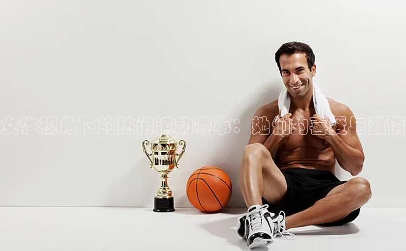 女性视角下的热门运动赛事：她们的喜爱与激情